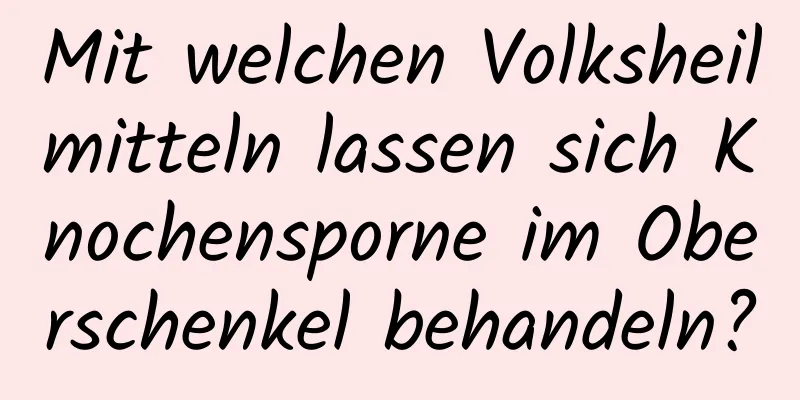 Mit welchen Volksheilmitteln lassen sich Knochensporne im Oberschenkel behandeln?