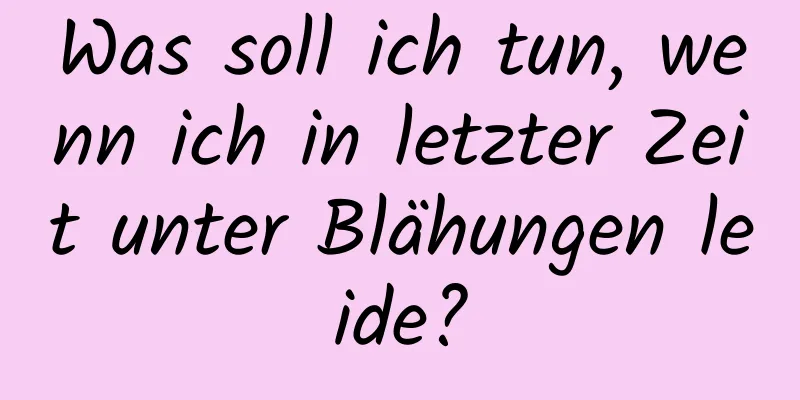 Was soll ich tun, wenn ich in letzter Zeit unter Blähungen leide?