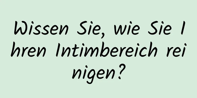 Wissen Sie, wie Sie Ihren Intimbereich reinigen?