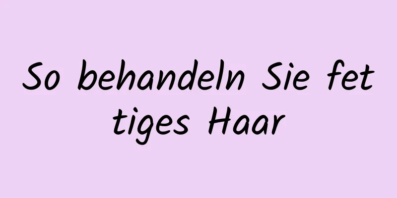 So behandeln Sie fettiges Haar