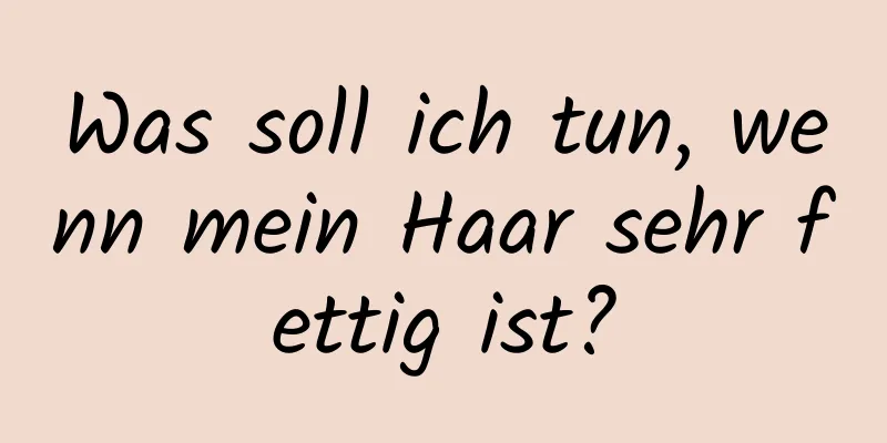 Was soll ich tun, wenn mein Haar sehr fettig ist?