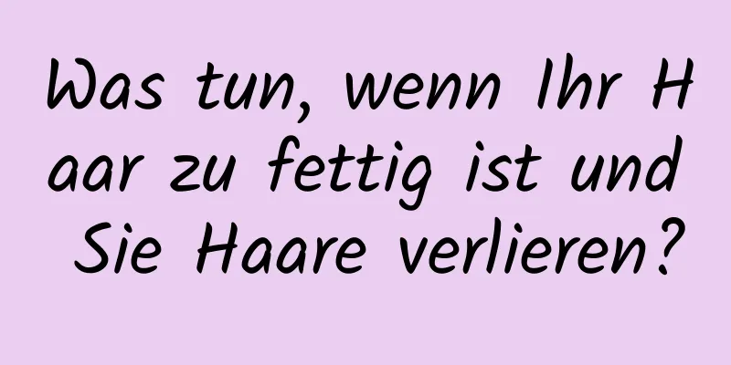 Was tun, wenn Ihr Haar zu fettig ist und Sie Haare verlieren?