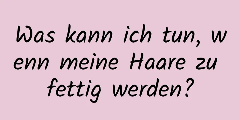 Was kann ich tun, wenn meine Haare zu fettig werden?