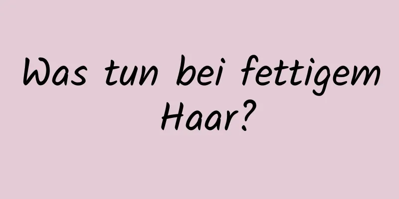 Was tun bei fettigem Haar?