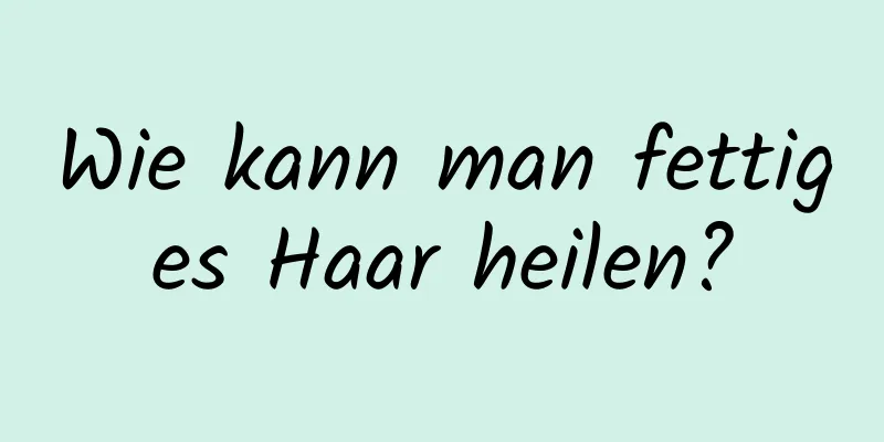 Wie kann man fettiges Haar heilen?