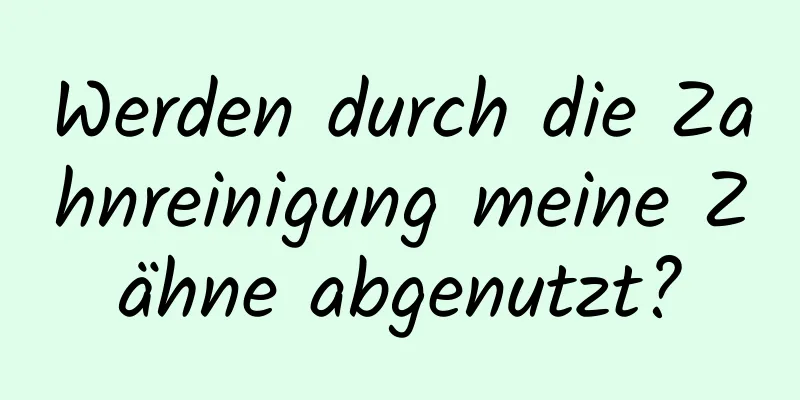Werden durch die Zahnreinigung meine Zähne abgenutzt?