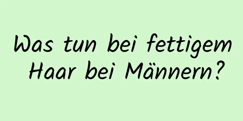 Was tun bei fettigem Haar bei Männern?