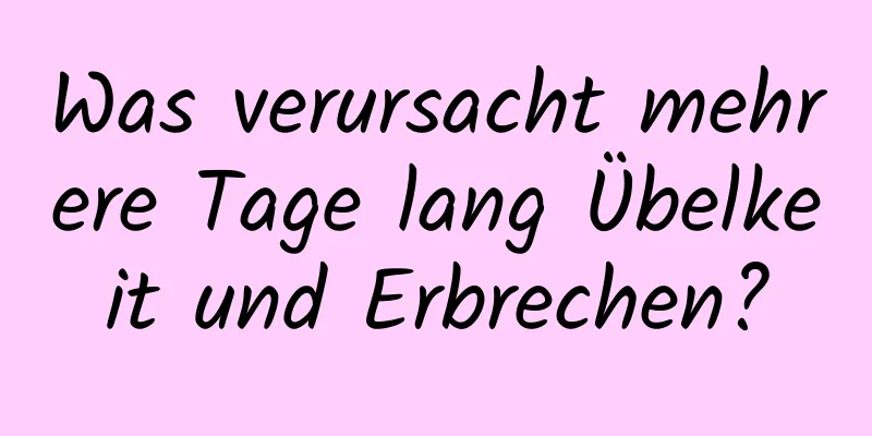 Was verursacht mehrere Tage lang Übelkeit und Erbrechen?