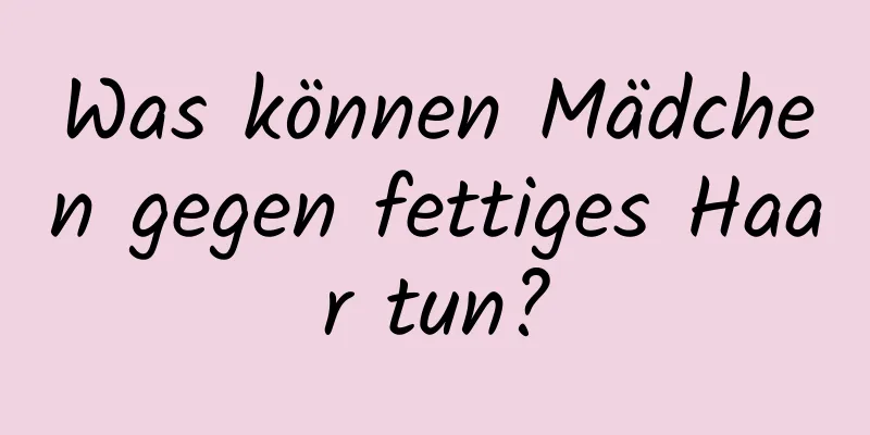 Was können Mädchen gegen fettiges Haar tun?