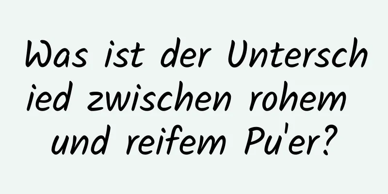 Was ist der Unterschied zwischen rohem und reifem Pu'er?