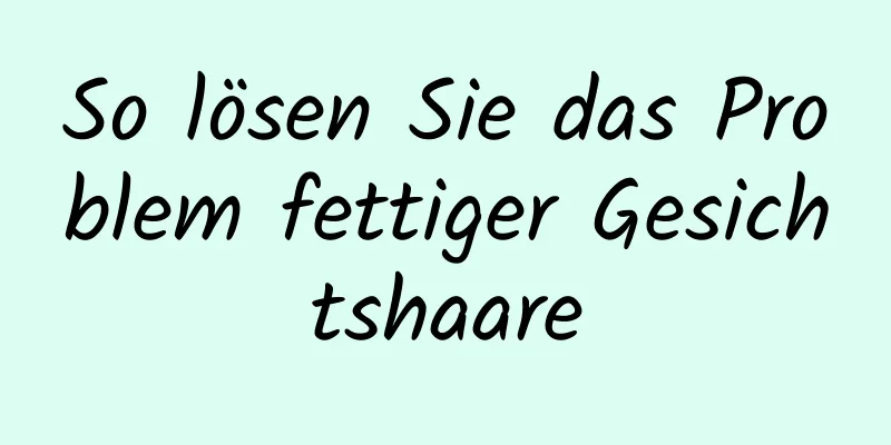 So lösen Sie das Problem fettiger Gesichtshaare