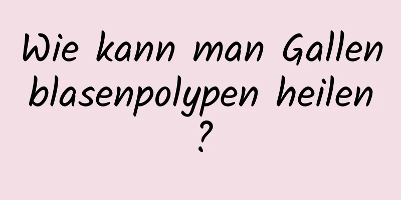 Wie kann man Gallenblasenpolypen heilen?