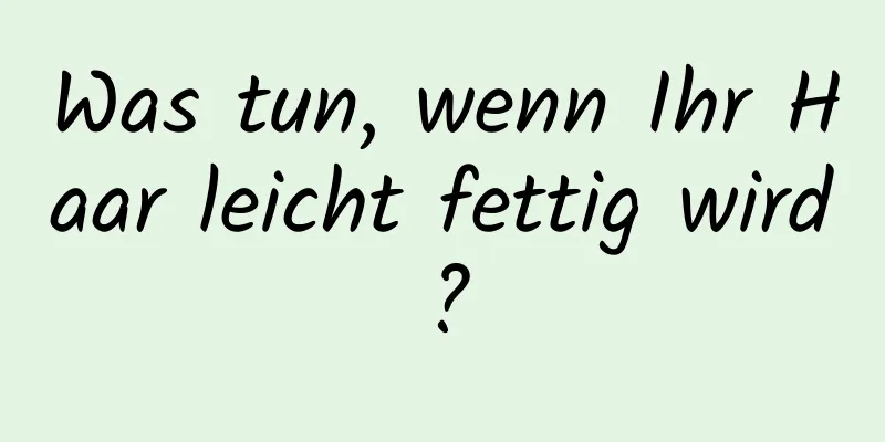 Was tun, wenn Ihr Haar leicht fettig wird?
