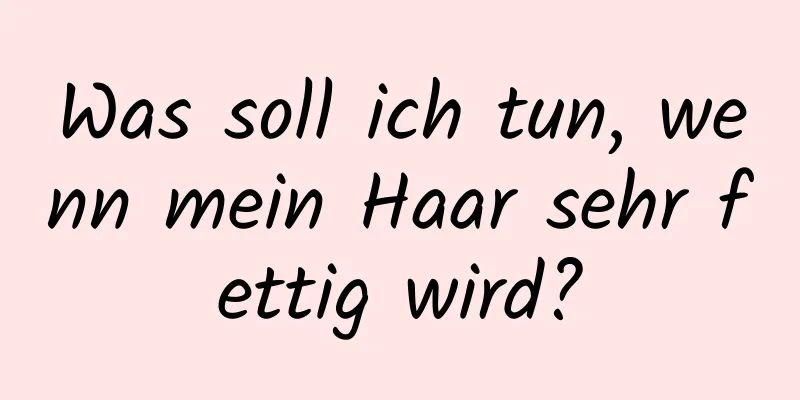 Was soll ich tun, wenn mein Haar sehr fettig wird?