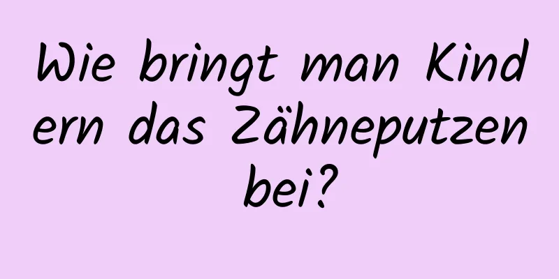Wie bringt man Kindern das Zähneputzen bei?