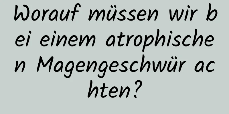 Worauf müssen wir bei einem atrophischen Magengeschwür achten?