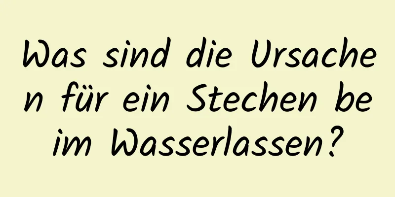 Was sind die Ursachen für ein Stechen beim Wasserlassen?