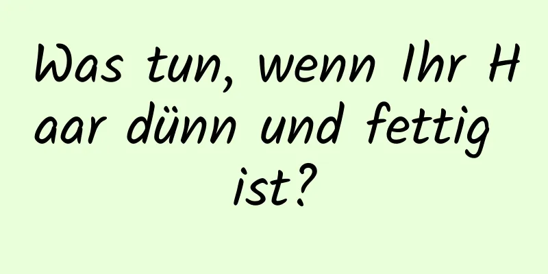 Was tun, wenn Ihr Haar dünn und fettig ist?