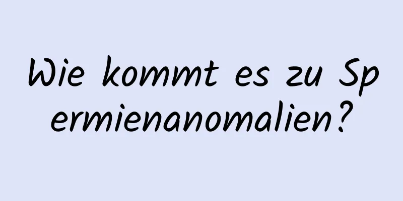Wie kommt es zu Spermienanomalien?