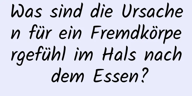 Was sind die Ursachen für ein Fremdkörpergefühl im Hals nach dem Essen?