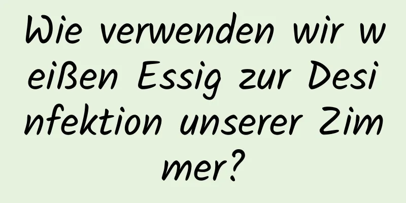 Wie verwenden wir weißen Essig zur Desinfektion unserer Zimmer?