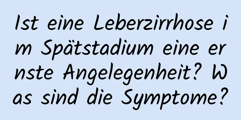 Ist eine Leberzirrhose im Spätstadium eine ernste Angelegenheit? Was sind die Symptome?