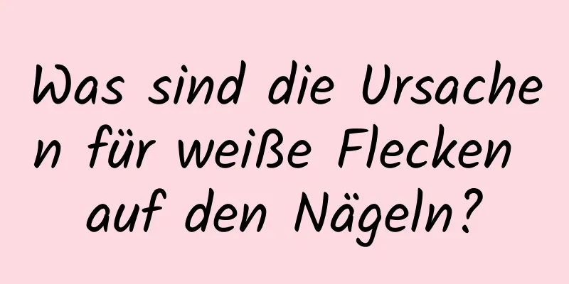 Was sind die Ursachen für weiße Flecken auf den Nägeln?