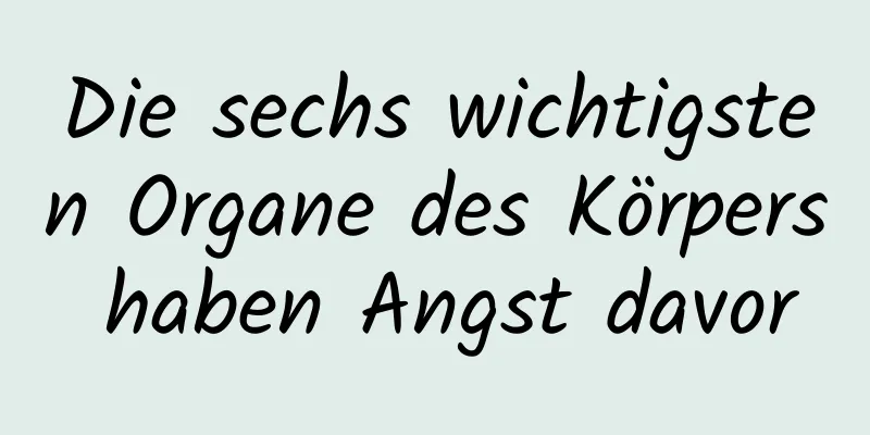 Die sechs wichtigsten Organe des Körpers haben Angst davor