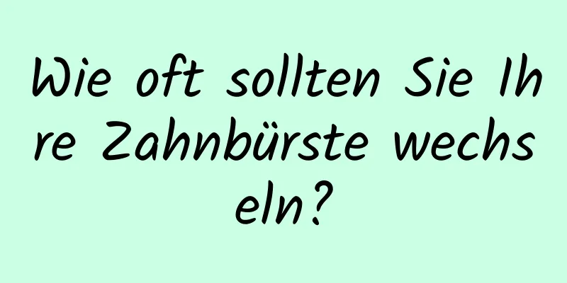 Wie oft sollten Sie Ihre Zahnbürste wechseln?