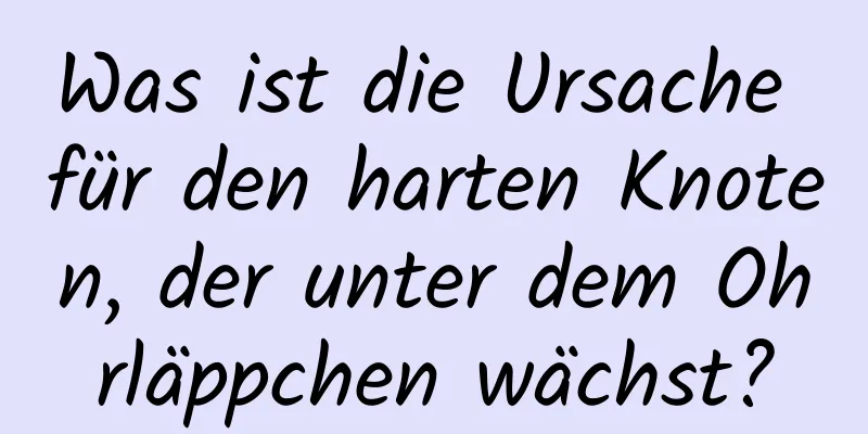 Was ist die Ursache für den harten Knoten, der unter dem Ohrläppchen wächst?