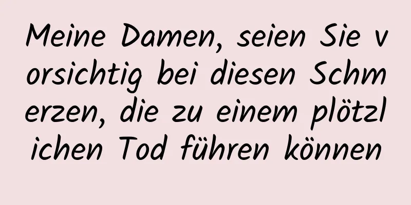 Meine Damen, seien Sie vorsichtig bei diesen Schmerzen, die zu einem plötzlichen Tod führen können