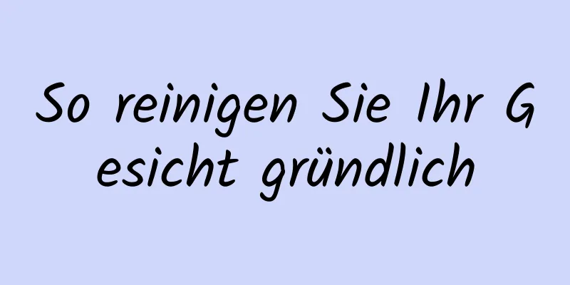 So reinigen Sie Ihr Gesicht gründlich