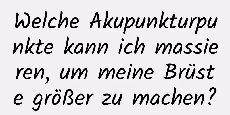 Welche Akupunkturpunkte kann ich massieren, um meine Brüste größer zu machen?