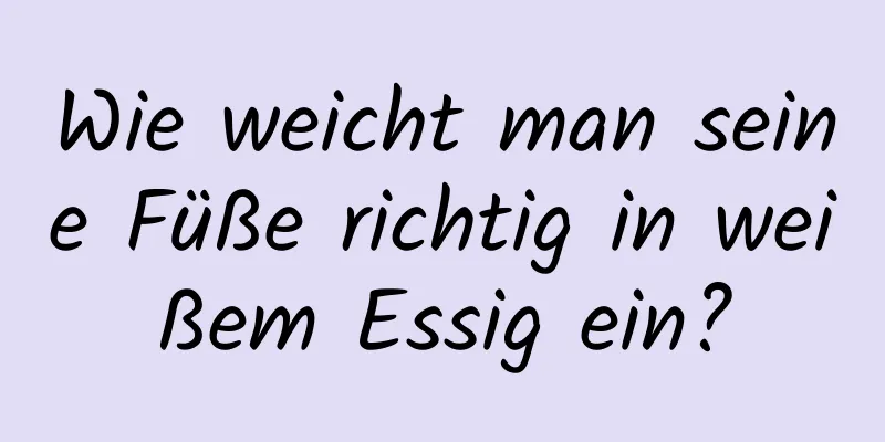 Wie weicht man seine Füße richtig in weißem Essig ein?