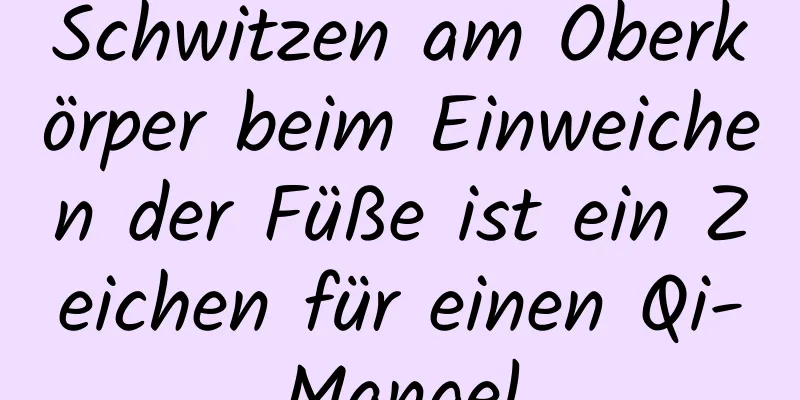 Schwitzen am Oberkörper beim Einweichen der Füße ist ein Zeichen für einen Qi-Mangel
