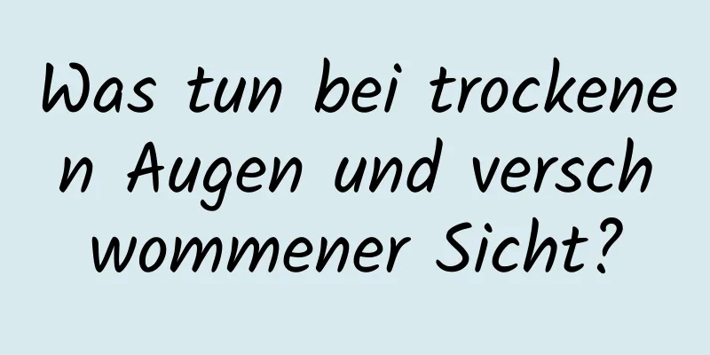 Was tun bei trockenen Augen und verschwommener Sicht?