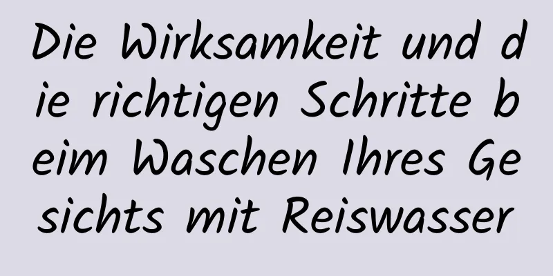 Die Wirksamkeit und die richtigen Schritte beim Waschen Ihres Gesichts mit Reiswasser