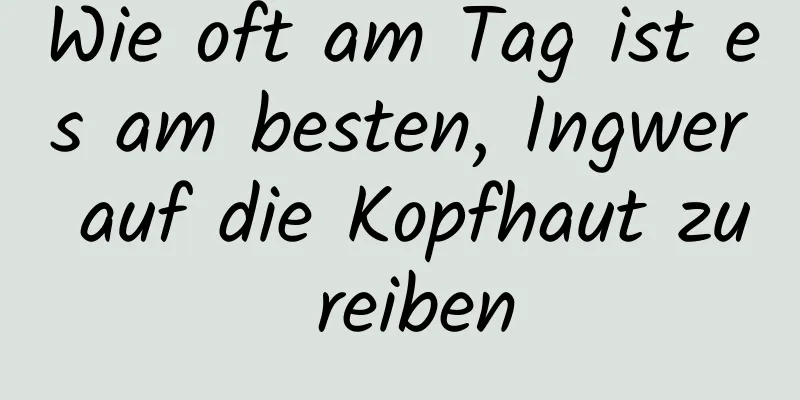 Wie oft am Tag ist es am besten, Ingwer auf die Kopfhaut zu reiben