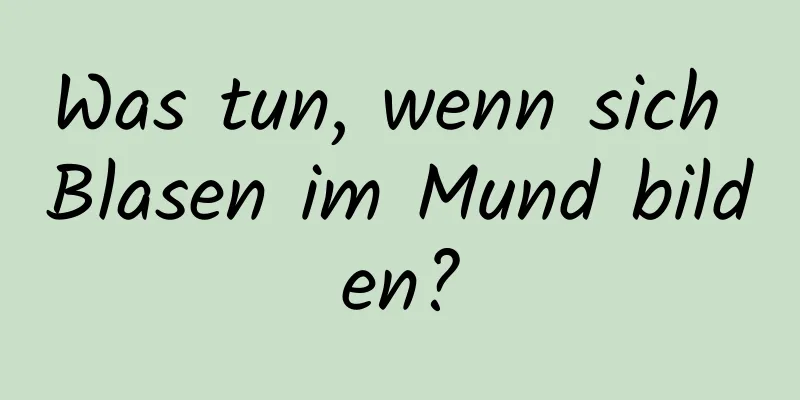 Was tun, wenn sich Blasen im Mund bilden?