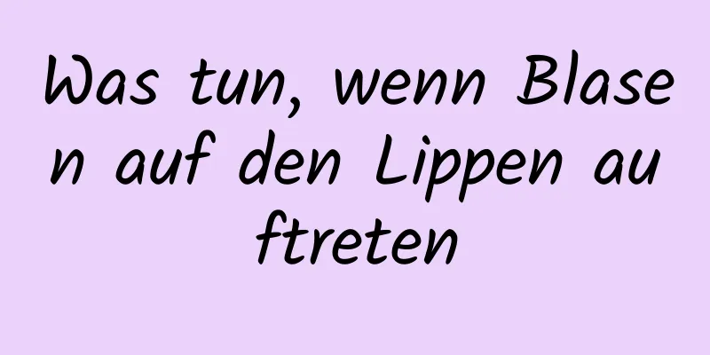 Was tun, wenn Blasen auf den Lippen auftreten