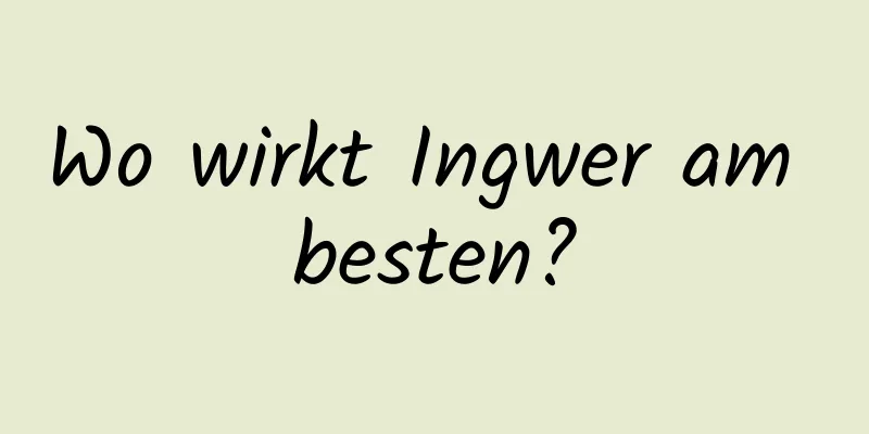 Wo wirkt Ingwer am besten?