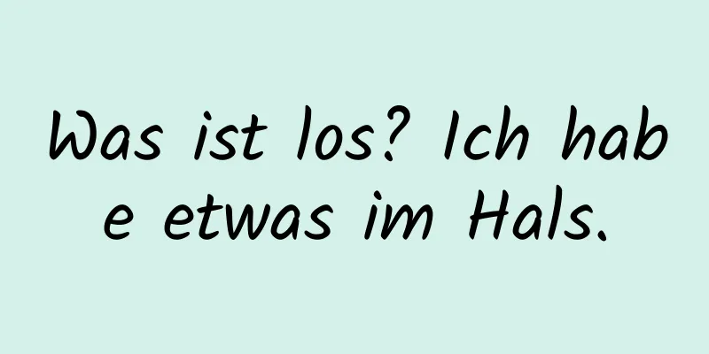 Was ist los? Ich habe etwas im Hals.