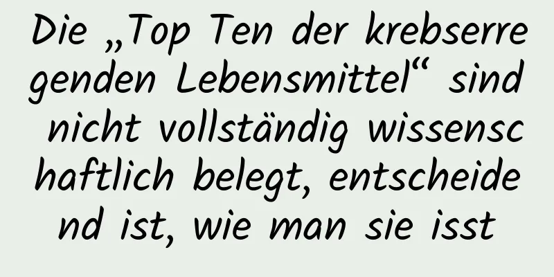 Die „Top Ten der krebserregenden Lebensmittel“ sind nicht vollständig wissenschaftlich belegt, entscheidend ist, wie man sie isst