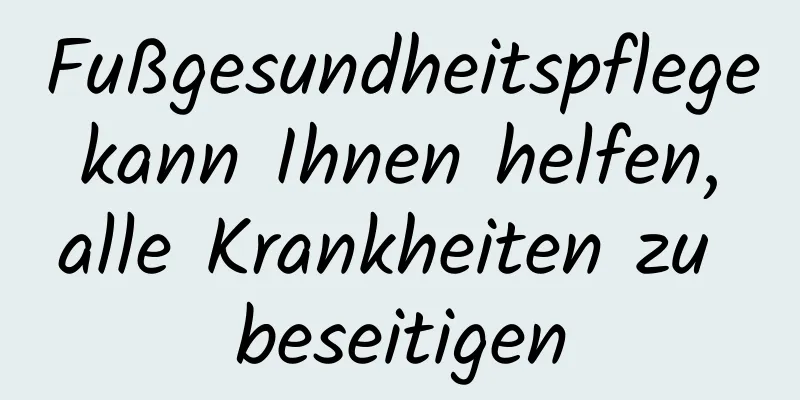 Fußgesundheitspflege kann Ihnen helfen, alle Krankheiten zu beseitigen