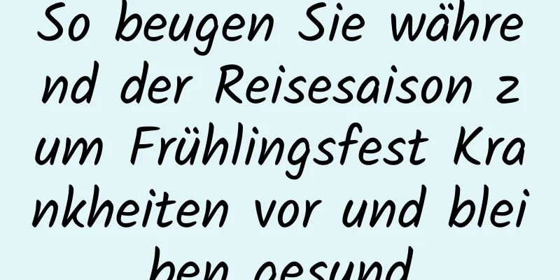 So beugen Sie während der Reisesaison zum Frühlingsfest Krankheiten vor und bleiben gesund
