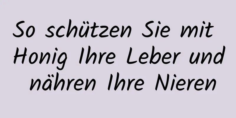 So schützen Sie mit Honig Ihre Leber und nähren Ihre Nieren