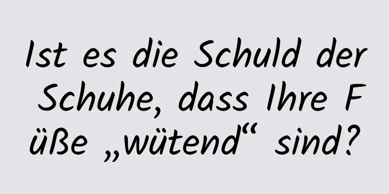 Ist es die Schuld der Schuhe, dass Ihre Füße „wütend“ sind?