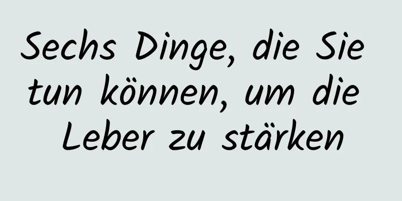 Sechs Dinge, die Sie tun können, um die Leber zu stärken