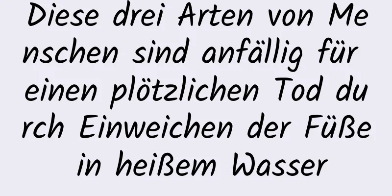 Diese drei Arten von Menschen sind anfällig für einen plötzlichen Tod durch Einweichen der Füße in heißem Wasser