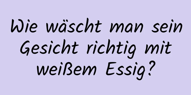 Wie wäscht man sein Gesicht richtig mit weißem Essig?